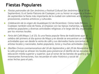 Fiestas Populares
 Fiestas patronales de San Jerónimo y Festival Cultural San Jerónimo (24 al 30 de
Septiembre). Es el Santo Patrono de Coatepec y en su honor se organiza a finales
de septiembre la fiesta más importante de la ciudad con solemnes actos religiosos,
procesiones, eventos artísticos y culturales.
 Celebración de la virgen de Guadalupe (12 de Diciembre). Cómo todo México,
Coatepec también está de fiesta, al empezar con las típicas mañanitas, seguido de
verbenas populares y diversas actividades religiosas a lo largo del día, organizadas
por los mismos locales.
 Feria del Café (Mayo 1 al 15). Es una fiesta popular llena de tradiciones que se
celebra del primero al día quince de Mayo y en donde se encuentran un sinfín de
actividades que van desde la venta de café y sus derivados hasta conciertos de
artistas locales y nacionales, bailes populares, toros y muchas actividades más.
 Desfiles Cívicos conmemorativos del 16 de Septiembre y del 20 de Noviembre. Por
la calle principal se alinean los locales para presenciar el desfile de las escuelas de
educación media superior y superior, que al sonar de las bandas de guerra y de
interesantes formaciones, nos recuerdan el valor histórico y social de
estas fechas para el país.
 