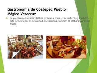 Gastronomía de Coatepec Pueblo
Mágico Veracruz
 Se preparan exquisitos platillos en base al mole, chiles rellenos y mariscos. El
café de Coatepec es de calidad internacional, también se elaboran vinos de
frutas.
 
