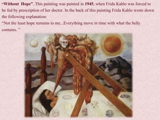 “Without Hope”. This painting was painted in 1945, when Frida Kahlo was forced to
be fed by prescription of her doctor. In the back of this painting Frida Kahlo wrote down
the following explanation:
“Not the least hope remains to me...Everything move in time with what the belly
contains. ”
 