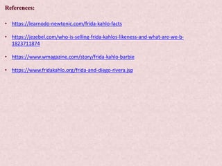 References:
• https://learnodo-newtonic.com/frida-kahlo-facts
• https://jezebel.com/who-is-selling-frida-kahlos-likeness-and-what-are-we-b-
1823711874
• https://www.wmagazine.com/story/frida-kahlo-barbie
• https://www.fridakahlo.org/frida-and-diego-rivera.jsp
 