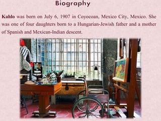 Kahlo was born on July 6, 1907 in Coyocoan, Mexico City, Mexico. She
was one of four daughters born to a Hungarian-Jewish father and a mother
of Spanish and Mexican-Indian descent.
 