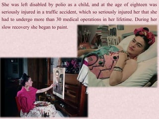 She was left disabled by polio as a child, and at the age of eighteen was
seriously injured in a traffic accident, which so seriously injured her that she
had to undergo more than 30 medical operations in her lifetime. During her
slow recovery she began to paint.
 