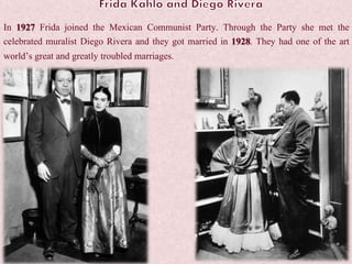 In 1927 Frida joined the Mexican Communist Party. Through the Party she met the
celebrated muralist Diego Rivera and they got married in 1928. They had one of the art
world’s great and greatly troubled marriages.
 