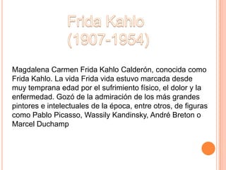 Magdalena Carmen Frida Kahlo Calderón, conocida como
Frida Kahlo. La vida Frida vida estuvo marcada desde
muy temprana edad por el sufrimiento físico, el dolor y la
enfermedad. Gozó de la admiración de los más grandes
pintores e intelectuales de la época, entre otros, de figuras
como Pablo Picasso, Wassily Kandinsky, André Breton o
Marcel Duchamp
 