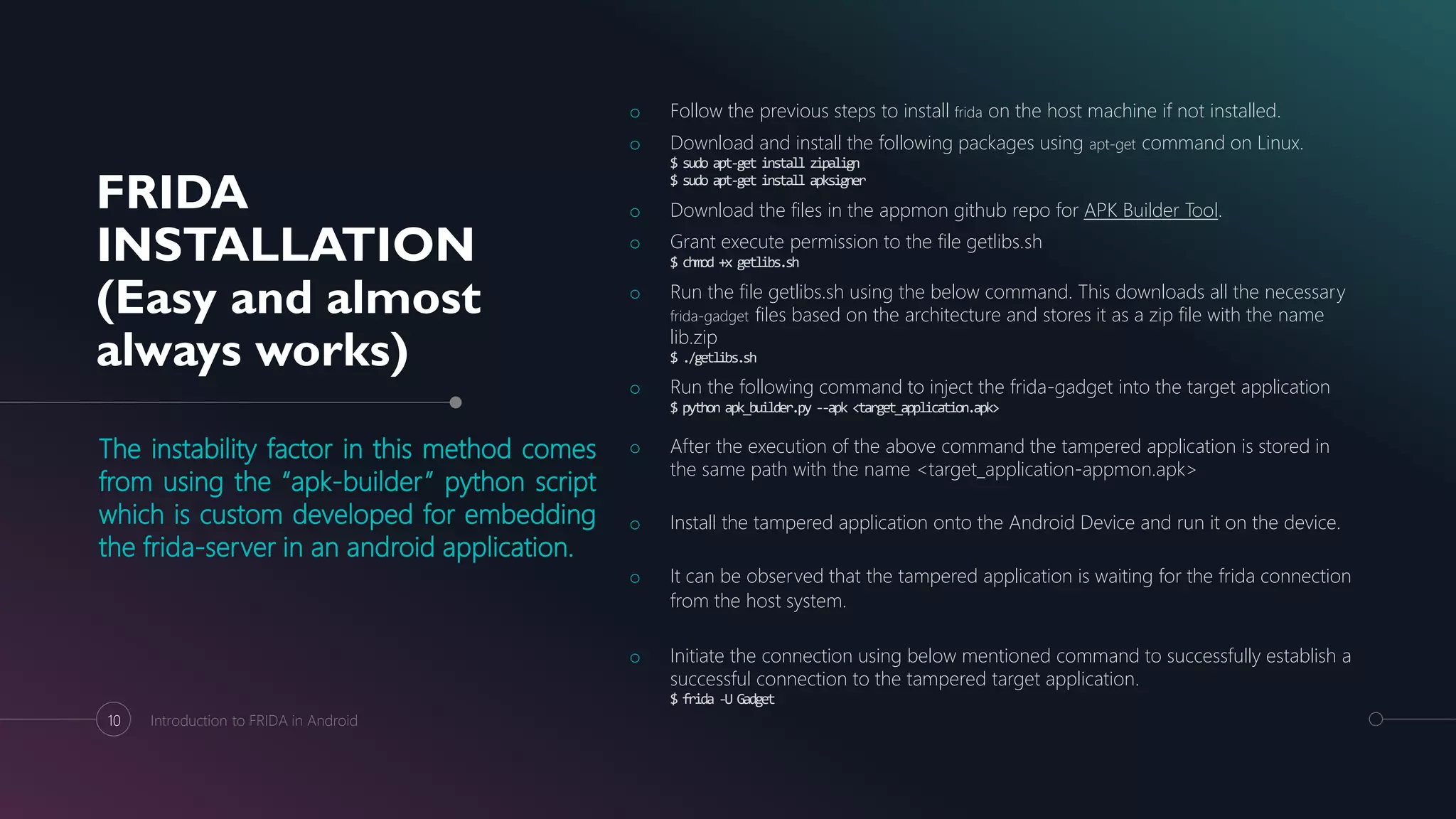 FRIDA
INSTALLATION
(Easy and almost
always works)
The instability factor in this method comes
from using the “apk-builder” python script
which is custom developed for embedding
the frida-server in an android application.
o Follow the previous steps to install frida on the host machine if not installed.
o Download and install the following packages using apt-get command on Linux.
$ sudo apt-get install zipalign
$ sudo apt-get install apksigner
o Download the files in the appmon github repo for APK Builder Tool.
o Grant execute permission to the file getlibs.sh
$ chmod +x getlibs.sh
o Run the file getlibs.sh using the below command. This downloads all the necessary
frida-gadget files based on the architecture and stores it as a zip file with the name
lib.zip
$ ./getlibs.sh
o Run the following command to inject the frida-gadget into the target application
$ python apk_builder.py --apk <target_application.apk>
o After the execution of the above command the tampered application is stored in
the same path with the name <target_application-appmon.apk>
o Install the tampered application onto the Android Device and run it on the device.
o It can be observed that the tampered application is waiting for the frida connection
from the host system.
o Initiate the connection using below mentioned command to successfully establish a
successful connection to the tampered target application.
$ frida -U Gadget
10 Introduction to FRIDA in Android
 