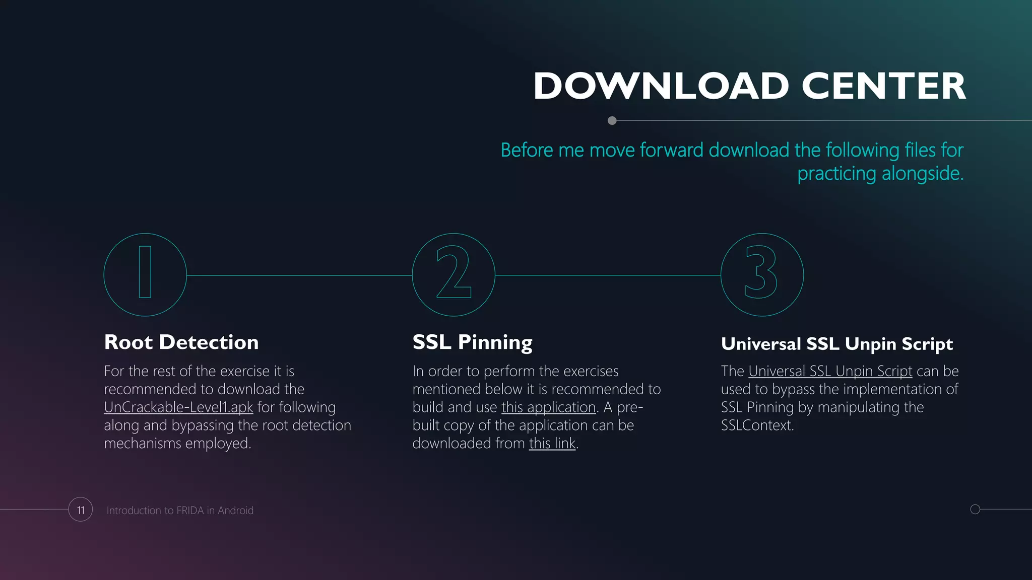 DOWNLOAD CENTER
Before me move forward download the following files for
practicing alongside.
Root Detection
For the rest of the exercise it is
recommended to download the
UnCrackable-Level1.apk for following
along and bypassing the root detection
mechanisms employed.
SSL Pinning
In order to perform the exercises
mentioned below it is recommended to
build and use this application. A pre-
built copy of the application can be
downloaded from this link.
Universal SSL Unpin Script
The Universal SSL Unpin Script can be
used to bypass the implementation of
SSL Pinning by manipulating the
SSLContext.
11 Introduction to FRIDA in Android
 