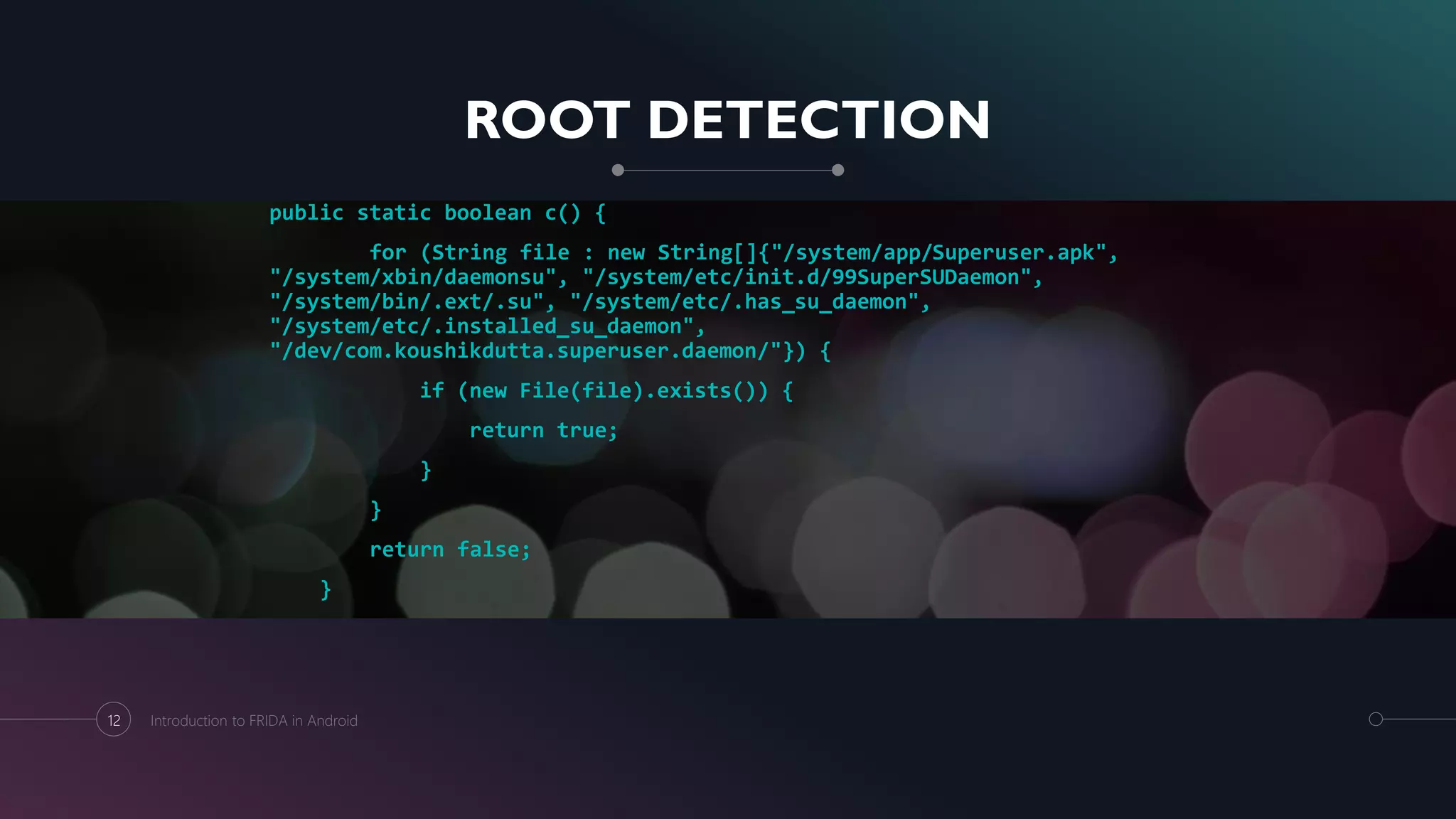 ROOT DETECTION
public static boolean c() {
for (String file : new String[]{"/system/app/Superuser.apk",
"/system/xbin/daemonsu", "/system/etc/init.d/99SuperSUDaemon",
"/system/bin/.ext/.su", "/system/etc/.has_su_daemon",
"/system/etc/.installed_su_daemon",
"/dev/com.koushikdutta.superuser.daemon/"}) {
if (new File(file).exists()) {
return true;
}
}
return false;
}
12 Introduction to FRIDA in Android
 