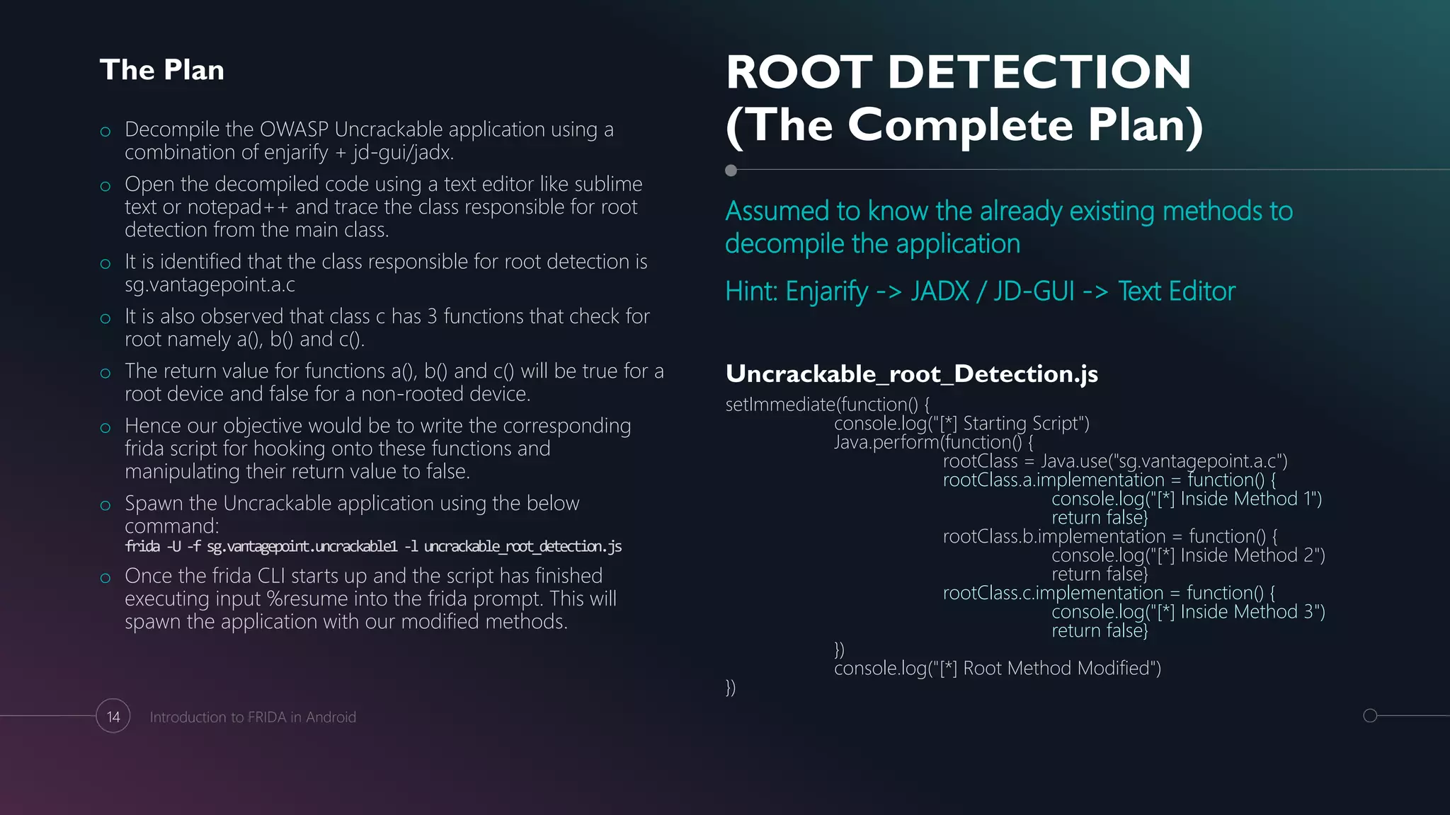 ROOT DETECTION
(The Complete Plan)
Assumed to know the already existing methods to
decompile the application
Hint: Enjarify -> JADX / JD-GUI -> Text Editor
The Plan
o Decompile the OWASP Uncrackable application using a
combination of enjarify + jd-gui/jadx.
o Open the decompiled code using a text editor like sublime
text or notepad++ and trace the class responsible for root
detection from the main class.
o It is identified that the class responsible for root detection is
sg.vantagepoint.a.c
o It is also observed that class c has 3 functions that check for
root namely a(), b() and c().
o The return value for functions a(), b() and c() will be true for a
root device and false for a non-rooted device.
o Hence our objective would be to write the corresponding
frida script for hooking onto these functions and
manipulating their return value to false.
o Spawn the Uncrackable application using the below
command:
frida -U -f sg.vantagepoint.uncrackable1 -l uncrackable_root_detection.js
o Once the frida CLI starts up and the script has finished
executing input %resume into the frida prompt. This will
spawn the application with our modified methods.
Uncrackable_root_Detection.js
setImmediate(function() {
console.log("[*] Starting Script")
Java.perform(function() {
rootClass = Java.use("sg.vantagepoint.a.c")
rootClass.a.implementation = function() {
console.log("[*] Inside Method 1")
return false}
rootClass.b.implementation = function() {
console.log("[*] Inside Method 2")
return false}
rootClass.c.implementation = function() {
console.log("[*] Inside Method 3")
return false}
})
console.log("[*] Root Method Modified")
})
14 Introduction to FRIDA in Android
 