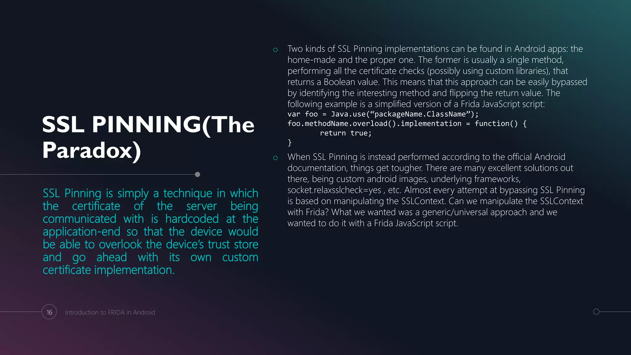 SSL PINNING(The
Paradox)
SSL Pinning is simply a technique in which
the certificate of the server being
communicated with is hardcoded at the
application-end so that the device would
be able to overlook the device’s trust store
and go ahead with its own custom
certificate implementation.
o Two kinds of SSL Pinning implementations can be found in Android apps: the
home-made and the proper one. The former is usually a single method,
performing all the certificate checks (possibly using custom libraries), that
returns a Boolean value. This means that this approach can be easily bypassed
by identifying the interesting method and flipping the return value. The
following example is a simplified version of a Frida JavaScript script:
var foo = Java.use(“packageName.ClassName”);
foo.methodName.overload().implementation = function() {
return true;
}
o When SSL Pinning is instead performed according to the official Android
documentation, things get tougher. There are many excellent solutions out
there, being custom android images, underlying frameworks,
socket.relaxsslcheck=yes , etc. Almost every attempt at bypassing SSL Pinning
is based on manipulating the SSLContext. Can we manipulate the SSLContext
with Frida? What we wanted was a generic/universal approach and we
wanted to do it with a Frida JavaScript script.
16 Introduction to FRIDA in Android
 