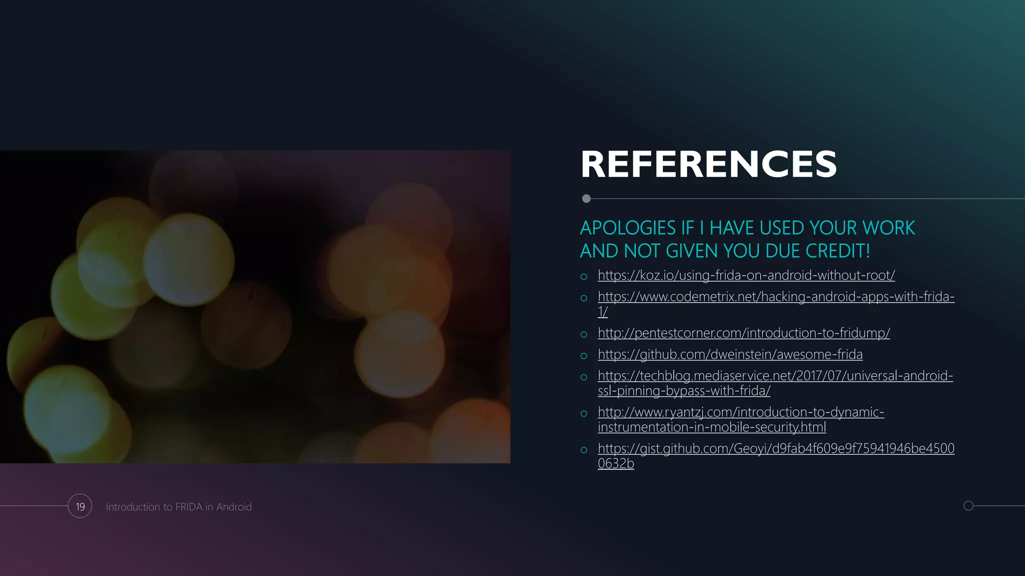 REFERENCES
APOLOGIES IF I HAVE USED YOUR WORK
AND NOT GIVEN YOU DUE CREDIT!
o https://koz.io/using-frida-on-android-without-root/
o https://www.codemetrix.net/hacking-android-apps-with-frida-
1/
o http://pentestcorner.com/introduction-to-fridump/
o https://github.com/dweinstein/awesome-frida
o https://techblog.mediaservice.net/2017/07/universal-android-
ssl-pinning-bypass-with-frida/
o http://www.ryantzj.com/introduction-to-dynamic-
instrumentation-in-mobile-security.html
o https://gist.github.com/Geoyi/d9fab4f609e9f75941946be4500
0632b
19 Introduction to FRIDA in Android
 