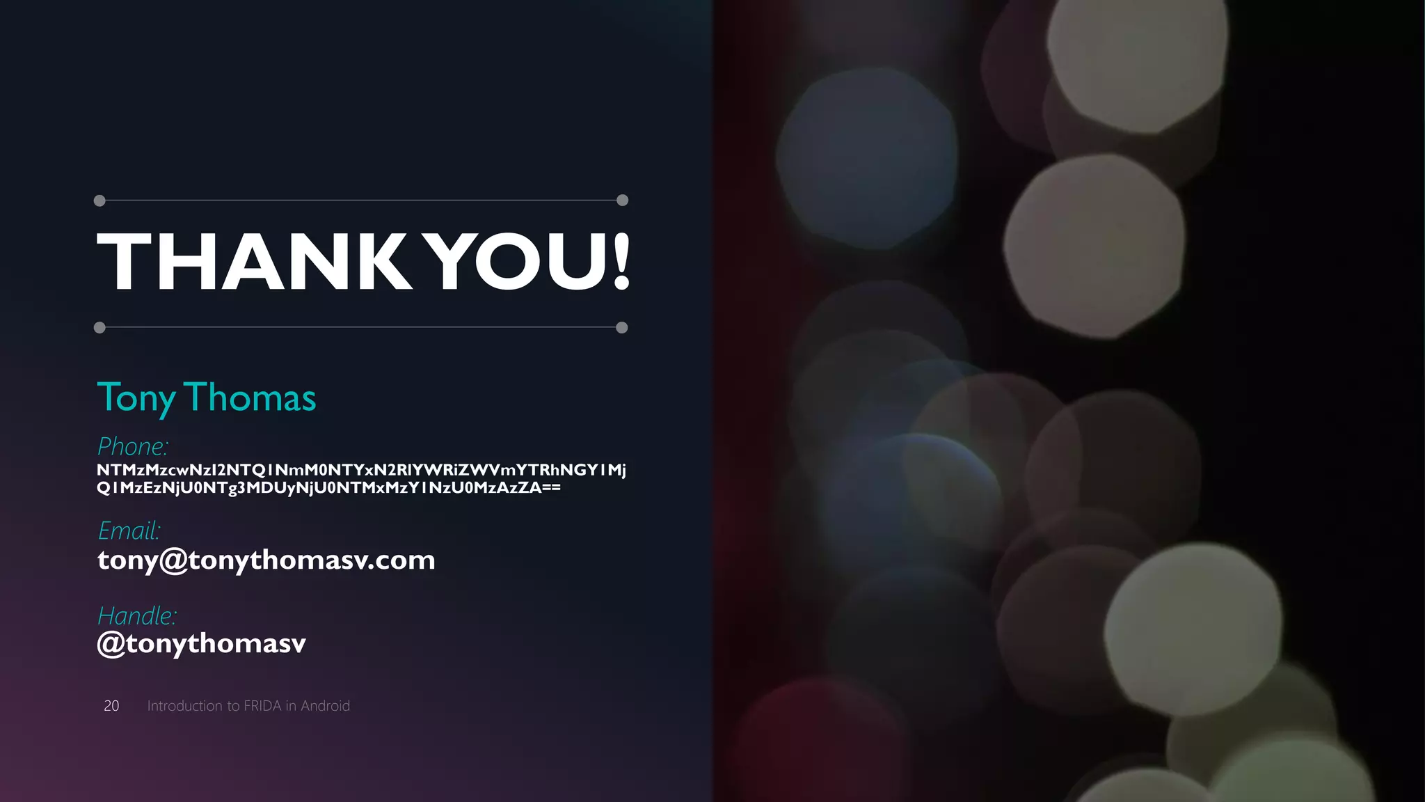 THANKYOU!
TonyThomas
Phone:
NTMzMzcwNzI2NTQ1NmM0NTYxN2RlYWRiZWVmYTRhNGY1Mj
Q1MzEzNjU0NTg3MDUyNjU0NTMxMzY1NzU0MzAzZA==
Email:
tony@tonythomasv.com
Handle:
@tonythomasv
Introduction to FRIDA in Android20
 