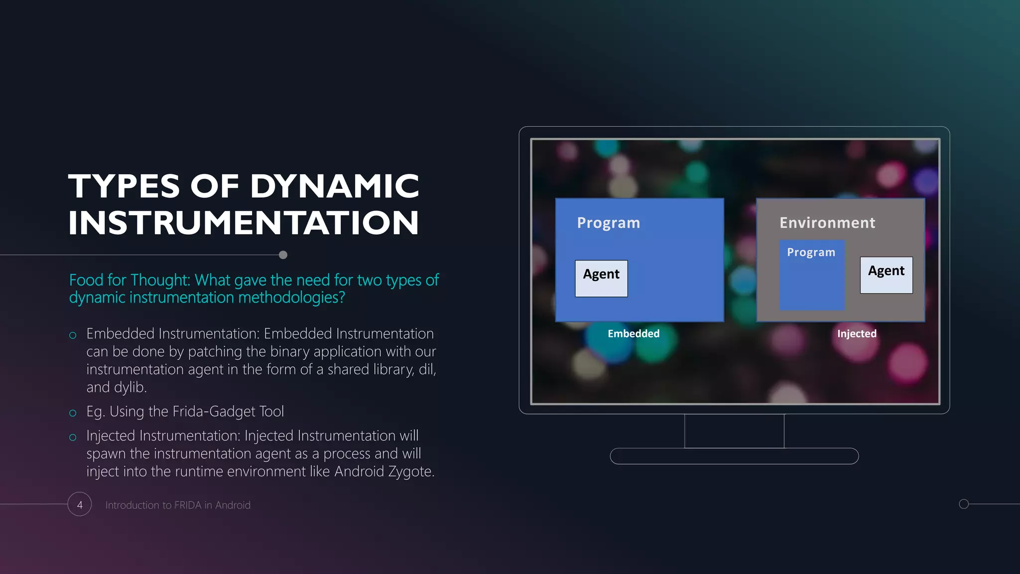TYPES OF DYNAMIC
INSTRUMENTATION
Food for Thought: What gave the need for two types of
dynamic instrumentation methodologies?
o Embedded Instrumentation: Embedded Instrumentation
can be done by patching the binary application with our
instrumentation agent in the form of a shared library, dil,
and dylib.
o Eg. Using the Frida-Gadget Tool
o Injected Instrumentation: Injected Instrumentation will
spawn the instrumentation agent as a process and will
inject into the runtime environment like Android Zygote.
4 Introduction to FRIDA in Android
Embedded Injected
Program
Agent
Environment
Agent
Program
 