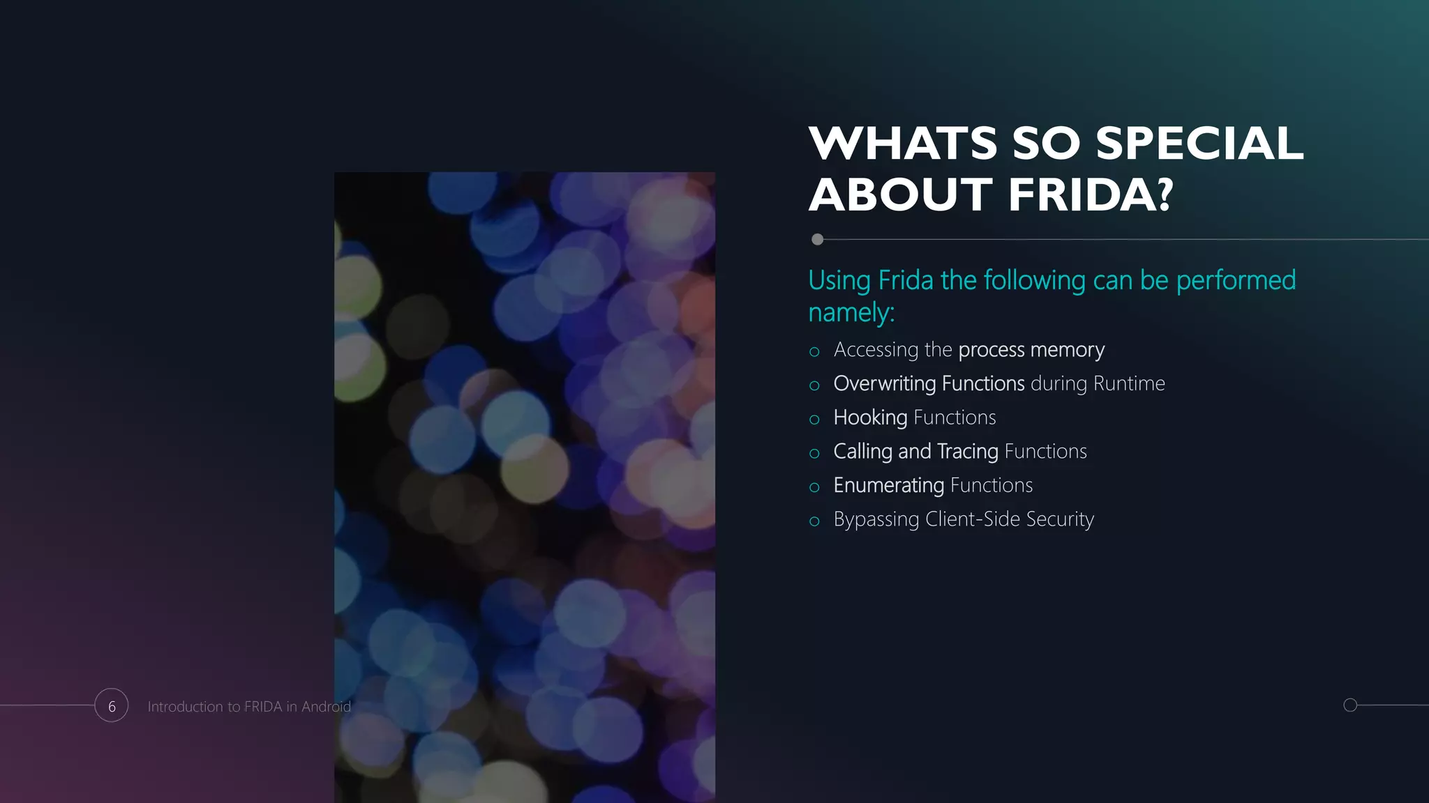 WHATS SO SPECIAL
ABOUT FRIDA?
Using Frida the following can be performed
namely:
o Accessing the process memory
o Overwriting Functions during Runtime
o Hooking Functions
o Calling and Tracing Functions
o Enumerating Functions
o Bypassing Client-Side Security
6 Introduction to FRIDA in Android
 