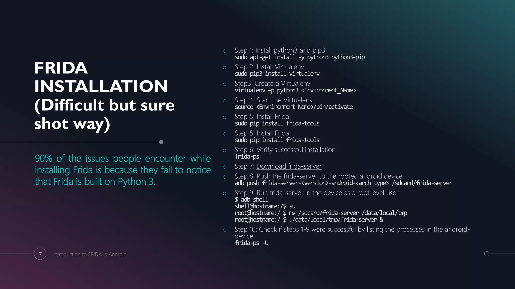 FRIDA
INSTALLATION
(Difficult but sure
shot way)
90% of the issues people encounter while
installing Frida is because they fail to notice
that Frida is built on Python 3.
o Step 1: Install python3 and pip3
sudo apt-get install -y python3 python3-pip
o Step 2: Install Virtualenv
sudo pip3 install virtualenv
o Step3: Create a Virtualenv
virtualenv –p python3 <Environment_Name>
o Step 4: Start the Virtualenv
source <Envrironment_Name>/bin/activate
o Step 5: Install Frida
sudo pip install frida-tools
o Step 5: Install Frida
sudo pip install frida-tools
o Step 6: Verify successful installation
frida-ps
o Step 7: Download frida-server
o Step 8: Push the frida-server to the rooted android device
adb push frida-server-<version>-android-<arch_type> /sdcard/frida-server
o Step 9: Run frida-server in the device as a root level user
$ adb shell
shell@hostname:/$ su
root@hostname:/ $ mv /sdcard/frida-server /data/local/tmp
root@hostname:/ $ ./data/local/tmp/frida-server &
o Step 10: Check if steps 1-9 were successful by listing the processes in the android-
device
frida-ps -U
7 Introduction to FRIDA in Android
 