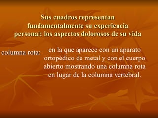 Sus cuadros representan fundamentalmente su experiencia personal: los aspectos dolorosos de su vida columna rota: en la que aparece con un aparato ortopédico de metal y con el cuerpo abierto mostrando una columna rota en lugar de la columna vertebral. 