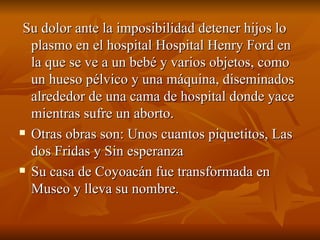 Su dolor ante la imposibilidad detener hijos lo plasmo en el hospital Hospital Henry Ford en la que se ve a un bebé y varios objetos, como un hueso pélvico y una máquina, diseminados alrededor de una cama de hospital donde yace mientras sufre un aborto.  Otras obras son: Unos cuantos piquetitos, Las dos Fridas y Sin esperanza  Su casa de Coyoacán fue transformada en Museo y lleva su nombre. 