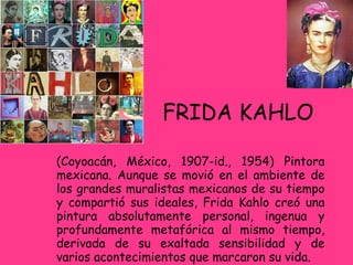 FRIDA KAHLO (Coyoacán, México, 1907-id., 1954) Pintora mexicana. Aunque se movió en el ambiente de los grandes muralistas mexicanos de su tiempo y compartió sus ideales, Frida Kahlo creó una pintura absolutamente personal, ingenua y profundamente metafórica al mismo tiempo, derivada de su exaltada sensibilidad y de varios acontecimientos que marcaron su vida. 