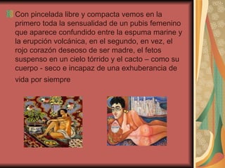 Con pincelada libre y compacta vemos en la primero toda la sensualidad de un pubis femenino que aparece confundido entre la espuma marine y la erupción volcánica, en el segundo, en vez, el rojo corazón deseoso de ser madre, el fetos suspenso en un cielo tórrido y el cacto – como su cuerpo - seco e incapaz de una exhuberancia de vida por siempre   