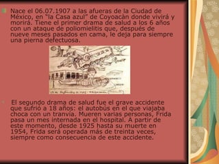 Nace el 06.07.1907 a las afueras de la Ciudad de México, en “la Casa azul” de Coyoacàn donde vivirá y morirá. Tiene el primer drama de salud a los 6 años con un ataque de poliomielitis que, después de nueve meses pasados   en cama, le deja para siempre una pierna defectuosa. El segundo drama de salud fue el grave accidente que sufrió a 18 años: el autobús en el que viajaba choca con un tranvía. Mueren varias personas, Frida pasa un mes internada en el hospital. A partir de este momento, desde 1925 hasta su muerte en 1954, Frida será operada más de treinta veces, siempre como consecuencia de este accidente.  