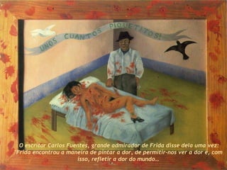 O escritor Carlos Fuentes, grande admirador de Frida disse dela uma vez: "Frida encontrou a maneira de pintar a dor, de permitir-nos ver a dor e, com isso, refletir a dor do mundo… 