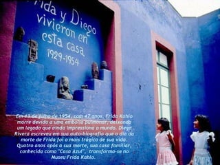 Em 13 de julho de 1954, com 47 anos, Frida Kahlo morre devido a uma embolia pulmonar, deixando um legado que ainda impressiona o mundo. Diego Rivera escreveu em sua auto-biografia que o dia da morte de Frida foi o mais trágico de sua vida. Quatro anos após a sua morte, sua casa familiar, conhecida como "Casa Azul",  transforma-se no Museu Frida Kahlo.   