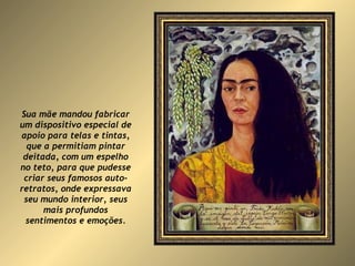 Sua mãe mandou fabricar um dispositivo especial de apoio para telas e tintas, que a permitiam pintar deitada, com um espelho no teto, para que pudesse criar seus famosos auto-retratos, onde expressava seu mundo interior, seus mais profundos sentimentos e emoções. 