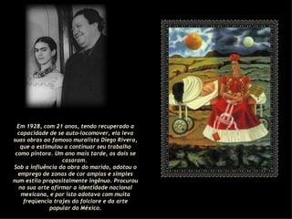 Em 1928, com 21 anos, tendo recuperado a capacidade de se auto-locomover, ela leva suas obras ao famoso muralista Diego Rivera, que a estimulou a continuar seu trabalho como pintora. Um ano mais tarde, os dois se casaram.  Sob a influência da obra do marido, adotou o emprego de zonas de cor amplas e simples num estilo propositalmente ingênuo. Procurou na sua arte afirmar a identidade nacional mexicana, e por isto adotava com muita freqüencia trajes do folclore e da arte popular do México. 