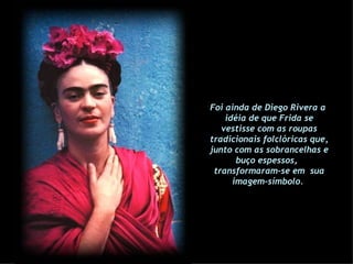 Foi ainda de Diego Rivera a  idéia de que Frida se vestisse com as roupas tradicionais folclóricas que, junto com as sobrancelhas e buço espessos,  transformaram-se em  sua imagem-símbolo.   