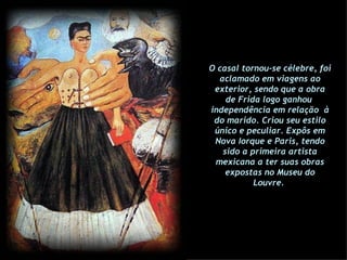 O casal tornou-se célebre, foi aclamado em viagens ao exterior, sendo que a obra de Frida logo ganhou  independência em relação  à do marido. Criou seu estilo único e peculiar. Expôs em Nova Iorque e Paris, tendo sido a primeira artista mexicana a ter suas obras expostas no Museu do Louvre.  