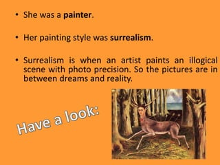 • She was a painter.
• Her painting style was surrealism.
• Surrealism is when an artist paints an illogical
scene with photo precision. So the pictures are in
between dreams and reality.
 