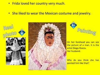 • Frida loved her country very much.
• She liked to wear the Mexican costume and jewelry.
On her forehead you can see
the picture of a man. It is the
artist Diego Rivera.
Her husband.
Why do you think she has
painted him like that?
 