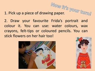 1. Pick up a piece of drawing paper.
2. Draw your favourite Frida’s portrait and
colour it. You can use: water colours, wax
crayons, felt-tips or coloured pencils. You can
stick flowers on her hair too!
 