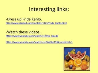 Interesting links:
-Dress up Frida Kahlo.
http://www.stardoll.com/en/dolls/1125/Frida_Kahlo.html
-Watch these videos.
https://www.youtube.com/watch?v=XVkq_Ikaa40
https://www.youtube.com/watch?v=IJYAg36n19I&noredirect=1
 
