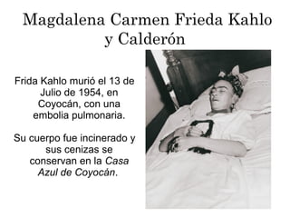 Magdalena Carmen Frieda Kahlo
y Calderón
Frida Kahlo murió el 13 de
Julio de 1954, en
Coyocán, con una
embolia pulmonaria.
Su cuerpo fue incinerado y
sus cenizas se
conservan en la Casa
Azul de Coyocán.
 