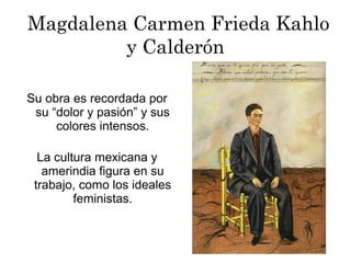 Su obra es recordada por
su “dolor y pasión” y sus
colores intensos.
Magdalena Carmen Frieda Kahlo
y Calderón
La cultura mexicana y
amerindia figura en su
trabajo, como los ideales
feministas.
 