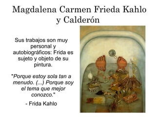 Magdalena Carmen Frieda Kahlo
y Calderón
"Porque estoy sola tan a
menudo. (...) Porque soy
el tema que mejor
conozco."
- Frida Kahlo
Sus trabajos son muy
personal y
autobiográficos: Frida es
sujeto y objeto de su
pintura.
 