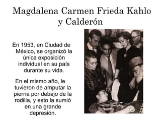 Magdalena Carmen Frieda Kahlo
y Calderón
En 1953, en Ciudad de
México, se organizó la
única exposición
individual en su país
durante su vida.
En el mismo año, le
tuvieron de amputar la
pierna por debajo de la
rodilla, y esto la sumió
en una grande
depresión.
 