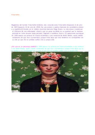 Frida Kahlo
Magdalena del Carmen Frida Kahlo Calderón, más conocida como Frida Kahlo (Coyoacán, 6 de julio
de 1907-Coyoacán, 13 de julio de 1954), fue una pintora y poetisa mexicana de ascendencia aleman
a y española.[2] Casada con el célebre muralista mexicano Diego Rivera, su vida estuvo cruzada por
el infortunio de una enfermedad infantil y por un grave accidente en su juventud que la mantuvo
postrada en cama durante largos periodos, llegando a someterse hasta a 32 operaciones quirúrgicas
.En 1939 expuso sus pinturas en Francia acudiendo a una invitación de André Breton, quien intentó
convencerla de que eran «surrealistas», aunque Frida decía que esta tendencia no correspondía con
su arte ya que ella no pintaba sueños sino su propia vida.
¿Por que es un personaje celebré?En 1939 expuso sus pinturas en Francia acudiendo a una invitació
n de André Breton, quien intentó convencerla de que eran «surrealistas», aunque Frida decía que es
ta tendencia no correspondía con su arte ya que ella no pintaba sueños sino su propia vida.
 