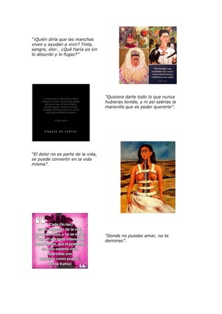 “¡Quién diría que las manchas
viven y ayudan a vivir? Tinta,
sangre, olor… ¿Qué haría yo sin
lo absurdo y lo fugaz?”
“Quisiera darte todo lo que nunca
hubieras tenido, y ni así sabrías la
maravilla que es poder quererte”.
“El dolor no es parte de la vida,
se puede convertir en la vida
misma”.
“Donde no puedas amar, no te
demores”.
 