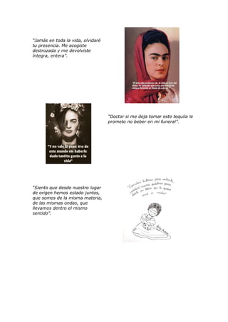 “Jamás en toda la vida, olvidaré
tu presencia. Me acogiste
destrozada y me devolviste
íntegra, entera”.
“Doctor si me deja tomar este tequila le
prometo no beber en mi funeral”.
“Siento que desde nuestro lugar
de origen hemos estado juntos,
que somos de la misma materia,
de las mismas ondas, que
llevamos dentro el mismo
sentido”.
 