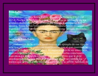 Frida Kahlo :
(Magdalena Carmen Frida Kahlo; Coyoacán, México, 1907 - id.,
1954) Pintora mexicana. Aunque se movió en el ambiente de los
grandes muralistas mexicanos de su tiempo y compartió sus
ideales, Frida Kahlo creó una pintura absolutamente personal,
ingenua y profundamente metafórica al mismo tiempo, derivada
de su exaltada sensibilidad y de varios acontecimientos que
marcaron su vida.
La obra de Frida Kahlo:
La producción de la artista mexicana es un ejemplo de ese tipo de
arte que sirve como poderoso instrumento con el que exorcizar la
angustia de una realidad hostil. El signo trágico de su existencia,
marcada por la lucha contra la enfermedad, había comenzado
cuando a los seis años contrajo una poliomielitis que le dejó
importantes secuelas. En 1925 sufrió un grave accidente de
tráfico que le fracturó la columna vertebral y la pelvis. Además de
 
