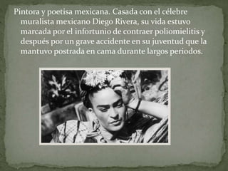 Pintora y poetisa mexicana. Casada con el célebre
muralista mexicano Diego Rivera, su vida estuvo
marcada por el infortunio de contraer poliomielitis y
después por un grave accidente en su juventud que la
mantuvo postrada en cama durante largos periodos.
 