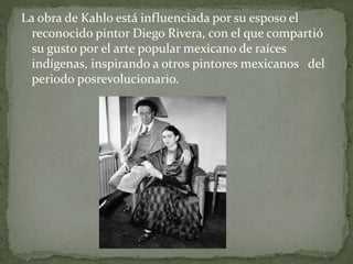 La obra de Kahlo está influenciada por su esposo el
reconocido pintor Diego Rivera, con el que compartió
su gusto por el arte popular mexicano de raíces
indígenas, inspirando a otros pintores mexicanos del
periodo posrevolucionario.
 