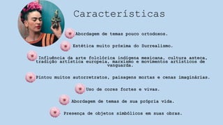 Características
- Abordagem de temas pouco ortodoxos.
- Estética muito próxima do Surrealismo.
- Influência da arte folclórica indígena mexicana, cultura asteca,
tradição artística europeia, marxismo e movimentos artísticos de
vanguarda.
- Pintou muitos autorretratos, paisagens mortas e cenas imaginárias.
- Uso de cores fortes e vivas.
- Abordagem de temas de sua própria vida.
- Presença de objetos simbólicos em suas obras.
 