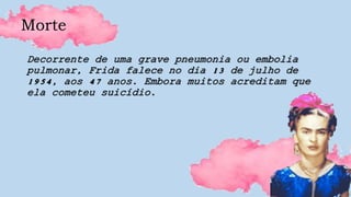 Morte
Decorrente de uma grave pneumonia ou embolia
pulmonar, Frida falece no dia 13 de julho de
1954, aos 47 anos. Embora muitos acreditam que
ela cometeu suicídio.
 
