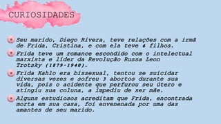 CURIOSIDADES
• Seu marido, Diego Rivera, teve relações com a irmã
de Frida, Cristina, e com ela teve 6 filhos.
• Frida teve um romance escondido com o intelectual
marxista e líder da Revolução Russa Leon
Trotsky (1879-1940).
• Frida Kahlo era bissexual, tentou se suicidar
diversas vezes e sofreu 3 abortos durante sua
vida, pois o acidente que perfurou seu útero e
atingiu sua coluna, a impediu de ser mãe.
• Alguns estudiosos acreditam que Frida, encontrada
morta em sua casa, foi envenenada por uma das
amantes de seu marido.
 