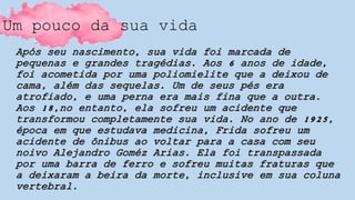 Um pouco da sua vida
Após seu nascimento, sua vida foi marcada de
pequenas e grandes tragédias. Aos 6 anos de idade,
foi acometida por uma poliomielite que a deixou de
cama, além das sequelas. Um de seus pés era
atrofiado, e uma perna era mais fina que a outra.
Aos 18,no entanto, ela sofreu um acidente que
transformou completamente sua vida. No ano de 1925,
época em que estudava medicina, Frida sofreu um
acidente de ônibus ao voltar para a casa com seu
noivo Alejandro Goméz Arias. Ela foi transpassada
por uma barra de ferro e sofreu muitas fraturas que
a deixaram a beira da morte, inclusive em sua coluna
vertebral.
 
