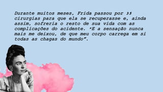Durante muitos meses, Frida passou por 35
cirurgias para que ela se recuperasse e, ainda
assim, sofreria o resto de sua vida com as
complicações do acidente. "E a sensação nunca
mais me deixou, de que meu corpo carrega em si
todas as chagas do mundo”.
 