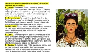 5 detalhes de Autorretrato com Colar de Espinhos e
Beija-flor se destacam:
1 – Rosto Colocada no centro, como nos ícones
religiosos, a face da artista é o foco da pintura. O olhar de
Frida sugere tanto seu sofrimento quando sua resistência
a ele. Ela usa um penteado tradicional mexicano para
honrar seu país de origem.
2 - Cor e natureza As cores vivas das folhas atrás de
Frida refletem o gosto da artista pela natureza mexicana.
As libélulas e as borboletas ao redor de sua cabeça são
símbolos cristãos de esperança e renascimento.
3 - Gato preto Sobre o ombro esquerdo de Frida, aparece
um gato preto. A artista amava os animais e cuidou de
vários, principalmente após se dar conta de que não
poderia ter filhos.
4 – Colar O colar de espinhos de Frida revela suas raízes
e seu patriotismo. O beija-flor pendurado em seu colar é
um símbolo mexicano de sorte no amor. Os espinhos que
se enfiam em seu pescoço lembram o sofrimento de Cristo
e também retratam a própria dor da pintora.
5 – Macaco O macaco, para Frida, representa o amor que
ela não recebia de seu marido. Com sua natureza
divertida, o animal também pode simbolizar o filho que não
podia ter em virtude de sua condição de saúde debilitada.
 