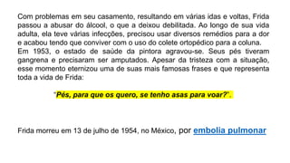 Com problemas em seu casamento, resultando em várias idas e voltas, Frida
passou a abusar do álcool, o que a deixou debilitada. Ao longo de sua vida
adulta, ela teve várias infecções, precisou usar diversos remédios para a dor
e acabou tendo que conviver com o uso do colete ortopédico para a coluna.
Em 1953, o estado de saúde da pintora agravou-se. Seus pés tiveram
gangrena e precisaram ser amputados. Apesar da tristeza com a situação,
esse momento eternizou uma de suas mais famosas frases e que representa
toda a vida de Frida:
“Pés, para que os quero, se tenho asas para voar?”.
Frida morreu em 13 de julho de 1954, no México, por embolia pulmonar
 